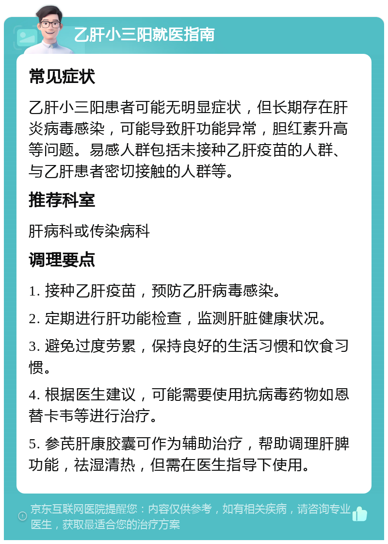 乙肝小三阳就医指南 常见症状 乙肝小三阳患者可能无明显症状，但长期存在肝炎病毒感染，可能导致肝功能异常，胆红素升高等问题。易感人群包括未接种乙肝疫苗的人群、与乙肝患者密切接触的人群等。 推荐科室 肝病科或传染病科 调理要点 1. 接种乙肝疫苗，预防乙肝病毒感染。 2. 定期进行肝功能检查，监测肝脏健康状况。 3. 避免过度劳累，保持良好的生活习惯和饮食习惯。 4. 根据医生建议，可能需要使用抗病毒药物如恩替卡韦等进行治疗。 5. 参芪肝康胶囊可作为辅助治疗，帮助调理肝脾功能，祛湿清热，但需在医生指导下使用。