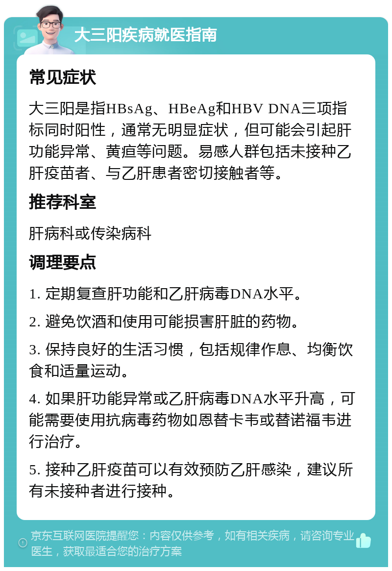 大三阳疾病就医指南 常见症状 大三阳是指HBsAg、HBeAg和HBV DNA三项指标同时阳性，通常无明显症状，但可能会引起肝功能异常、黄疸等问题。易感人群包括未接种乙肝疫苗者、与乙肝患者密切接触者等。 推荐科室 肝病科或传染病科 调理要点 1. 定期复查肝功能和乙肝病毒DNA水平。 2. 避免饮酒和使用可能损害肝脏的药物。 3. 保持良好的生活习惯，包括规律作息、均衡饮食和适量运动。 4. 如果肝功能异常或乙肝病毒DNA水平升高，可能需要使用抗病毒药物如恩替卡韦或替诺福韦进行治疗。 5. 接种乙肝疫苗可以有效预防乙肝感染，建议所有未接种者进行接种。