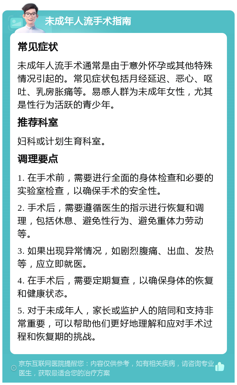 未成年人流手术指南 常见症状 未成年人流手术通常是由于意外怀孕或其他特殊情况引起的。常见症状包括月经延迟、恶心、呕吐、乳房胀痛等。易感人群为未成年女性，尤其是性行为活跃的青少年。 推荐科室 妇科或计划生育科室。 调理要点 1. 在手术前，需要进行全面的身体检查和必要的实验室检查，以确保手术的安全性。 2. 手术后，需要遵循医生的指示进行恢复和调理，包括休息、避免性行为、避免重体力劳动等。 3. 如果出现异常情况，如剧烈腹痛、出血、发热等，应立即就医。 4. 在手术后，需要定期复查，以确保身体的恢复和健康状态。 5. 对于未成年人，家长或监护人的陪同和支持非常重要，可以帮助他们更好地理解和应对手术过程和恢复期的挑战。