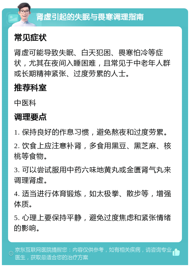 肾虚引起的失眠与畏寒调理指南 常见症状 肾虚可能导致失眠、白天犯困、畏寒怕冷等症状，尤其在夜间入睡困难，且常见于中老年人群或长期精神紧张、过度劳累的人士。 推荐科室 中医科 调理要点 1. 保持良好的作息习惯，避免熬夜和过度劳累。 2. 饮食上应注意补肾，多食用黑豆、黑芝麻、核桃等食物。 3. 可以尝试服用中药六味地黄丸或金匮肾气丸来调理肾虚。 4. 适当进行体育锻炼，如太极拳、散步等，增强体质。 5. 心理上要保持平静，避免过度焦虑和紧张情绪的影响。