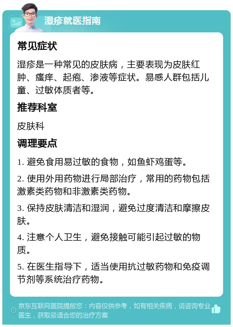 湿疹就医指南 常见症状 湿疹是一种常见的皮肤病，主要表现为皮肤红肿、瘙痒、起疱、渗液等症状。易感人群包括儿童、过敏体质者等。 推荐科室 皮肤科 调理要点 1. 避免食用易过敏的食物，如鱼虾鸡蛋等。 2. 使用外用药物进行局部治疗，常用的药物包括激素类药物和非激素类药物。 3. 保持皮肤清洁和湿润，避免过度清洁和摩擦皮肤。 4. 注意个人卫生，避免接触可能引起过敏的物质。 5. 在医生指导下，适当使用抗过敏药物和免疫调节剂等系统治疗药物。