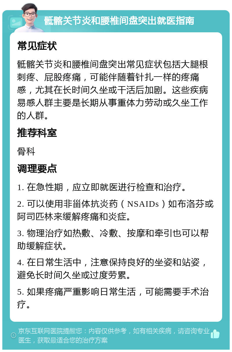 骶髂关节炎和腰椎间盘突出就医指南 常见症状 骶髂关节炎和腰椎间盘突出常见症状包括大腿根刺疼、屁股疼痛，可能伴随着针扎一样的疼痛感，尤其在长时间久坐或干活后加剧。这些疾病易感人群主要是长期从事重体力劳动或久坐工作的人群。 推荐科室 骨科 调理要点 1. 在急性期，应立即就医进行检查和治疗。 2. 可以使用非甾体抗炎药（NSAIDs）如布洛芬或阿司匹林来缓解疼痛和炎症。 3. 物理治疗如热敷、冷敷、按摩和牵引也可以帮助缓解症状。 4. 在日常生活中，注意保持良好的坐姿和站姿，避免长时间久坐或过度劳累。 5. 如果疼痛严重影响日常生活，可能需要手术治疗。