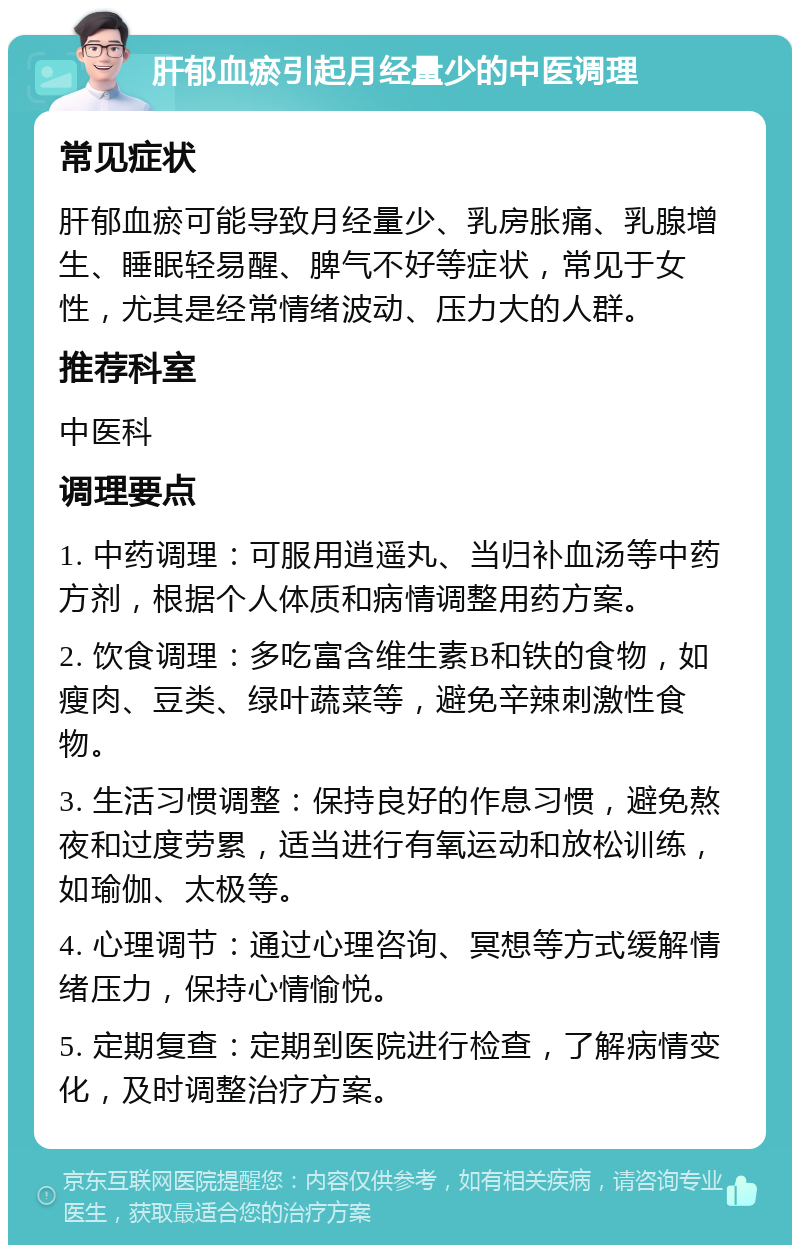 肝郁血瘀引起月经量少的中医调理 常见症状 肝郁血瘀可能导致月经量少、乳房胀痛、乳腺增生、睡眠轻易醒、脾气不好等症状，常见于女性，尤其是经常情绪波动、压力大的人群。 推荐科室 中医科 调理要点 1. 中药调理：可服用逍遥丸、当归补血汤等中药方剂，根据个人体质和病情调整用药方案。 2. 饮食调理：多吃富含维生素B和铁的食物，如瘦肉、豆类、绿叶蔬菜等，避免辛辣刺激性食物。 3. 生活习惯调整：保持良好的作息习惯，避免熬夜和过度劳累，适当进行有氧运动和放松训练，如瑜伽、太极等。 4. 心理调节：通过心理咨询、冥想等方式缓解情绪压力，保持心情愉悦。 5. 定期复查：定期到医院进行检查，了解病情变化，及时调整治疗方案。