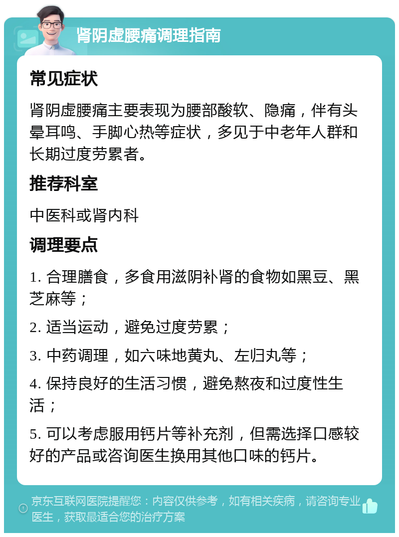 肾阴虚腰痛调理指南 常见症状 肾阴虚腰痛主要表现为腰部酸软、隐痛，伴有头晕耳鸣、手脚心热等症状，多见于中老年人群和长期过度劳累者。 推荐科室 中医科或肾内科 调理要点 1. 合理膳食，多食用滋阴补肾的食物如黑豆、黑芝麻等； 2. 适当运动，避免过度劳累； 3. 中药调理，如六味地黄丸、左归丸等； 4. 保持良好的生活习惯，避免熬夜和过度性生活； 5. 可以考虑服用钙片等补充剂，但需选择口感较好的产品或咨询医生换用其他口味的钙片。