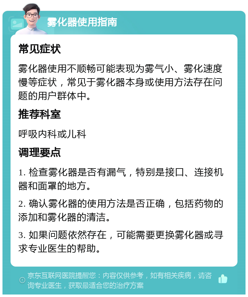 雾化器使用指南 常见症状 雾化器使用不顺畅可能表现为雾气小、雾化速度慢等症状，常见于雾化器本身或使用方法存在问题的用户群体中。 推荐科室 呼吸内科或儿科 调理要点 1. 检查雾化器是否有漏气，特别是接口、连接机器和面罩的地方。 2. 确认雾化器的使用方法是否正确，包括药物的添加和雾化器的清洁。 3. 如果问题依然存在，可能需要更换雾化器或寻求专业医生的帮助。