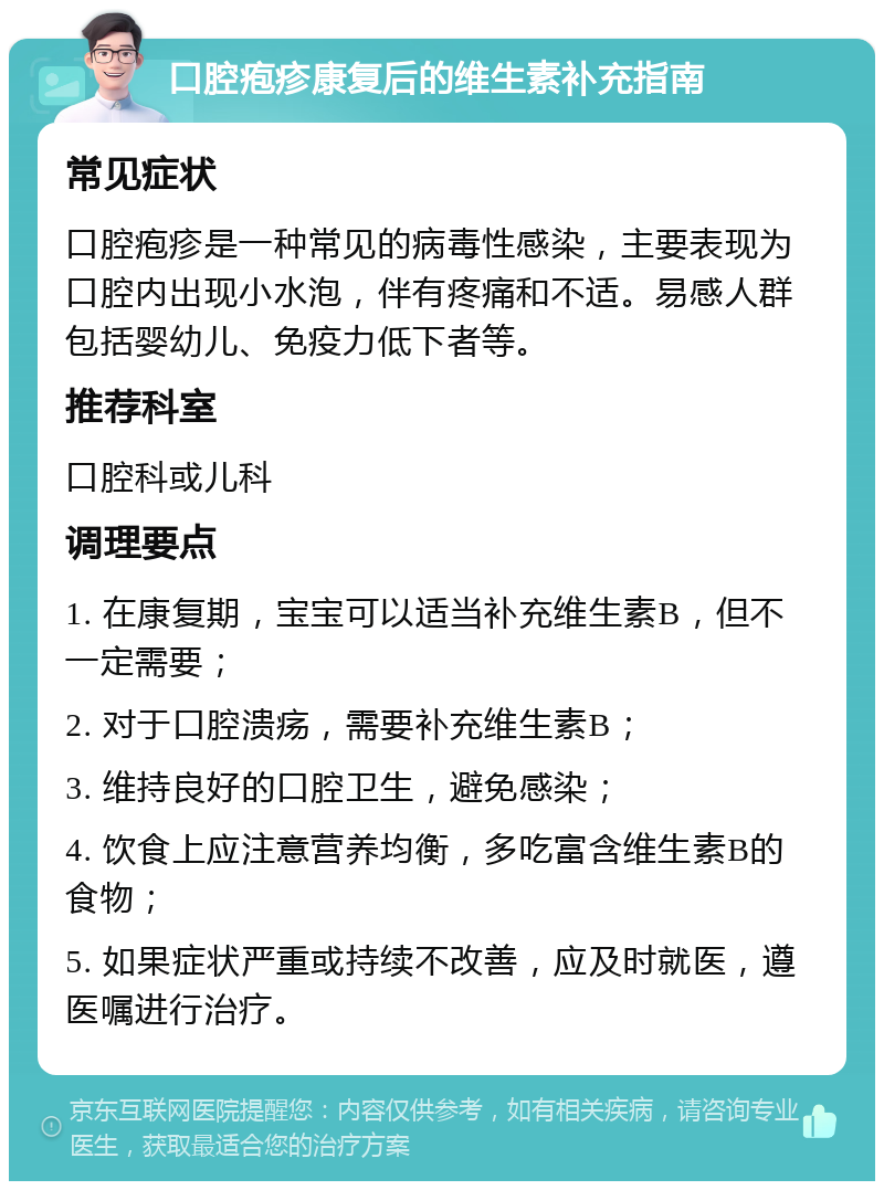 口腔疱疹康复后的维生素补充指南 常见症状 口腔疱疹是一种常见的病毒性感染，主要表现为口腔内出现小水泡，伴有疼痛和不适。易感人群包括婴幼儿、免疫力低下者等。 推荐科室 口腔科或儿科 调理要点 1. 在康复期，宝宝可以适当补充维生素B，但不一定需要； 2. 对于口腔溃疡，需要补充维生素B； 3. 维持良好的口腔卫生，避免感染； 4. 饮食上应注意营养均衡，多吃富含维生素B的食物； 5. 如果症状严重或持续不改善，应及时就医，遵医嘱进行治疗。