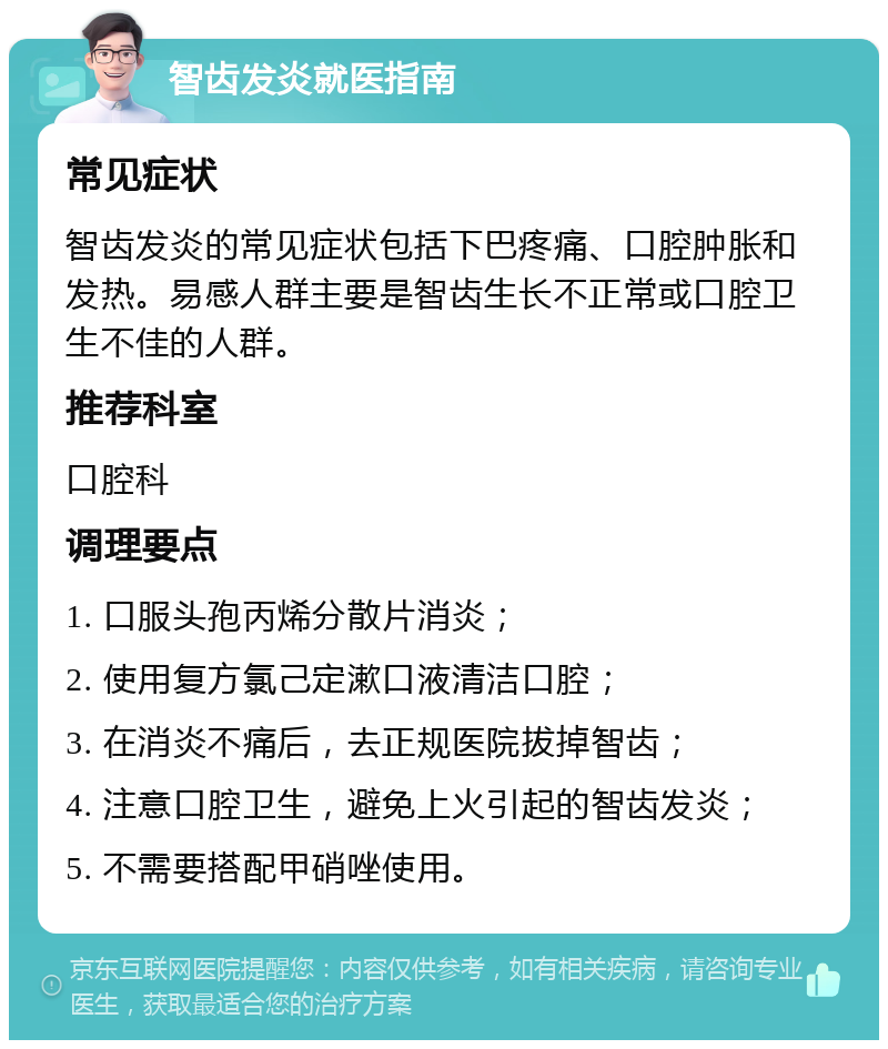 智齿发炎就医指南 常见症状 智齿发炎的常见症状包括下巴疼痛、口腔肿胀和发热。易感人群主要是智齿生长不正常或口腔卫生不佳的人群。 推荐科室 口腔科 调理要点 1. 口服头孢丙烯分散片消炎； 2. 使用复方氯己定漱口液清洁口腔； 3. 在消炎不痛后，去正规医院拔掉智齿； 4. 注意口腔卫生，避免上火引起的智齿发炎； 5. 不需要搭配甲硝唑使用。