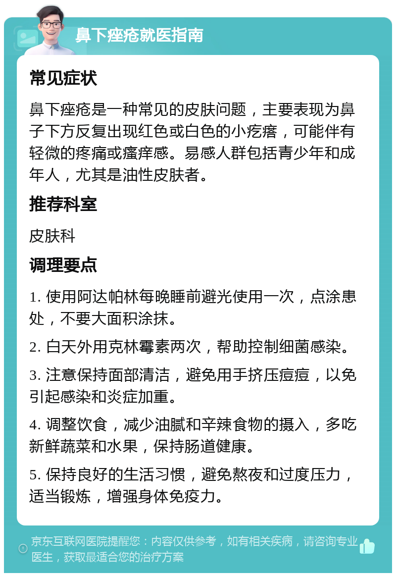 鼻下痤疮就医指南 常见症状 鼻下痤疮是一种常见的皮肤问题，主要表现为鼻子下方反复出现红色或白色的小疙瘩，可能伴有轻微的疼痛或瘙痒感。易感人群包括青少年和成年人，尤其是油性皮肤者。 推荐科室 皮肤科 调理要点 1. 使用阿达帕林每晚睡前避光使用一次，点涂患处，不要大面积涂抹。 2. 白天外用克林霉素两次，帮助控制细菌感染。 3. 注意保持面部清洁，避免用手挤压痘痘，以免引起感染和炎症加重。 4. 调整饮食，减少油腻和辛辣食物的摄入，多吃新鲜蔬菜和水果，保持肠道健康。 5. 保持良好的生活习惯，避免熬夜和过度压力，适当锻炼，增强身体免疫力。