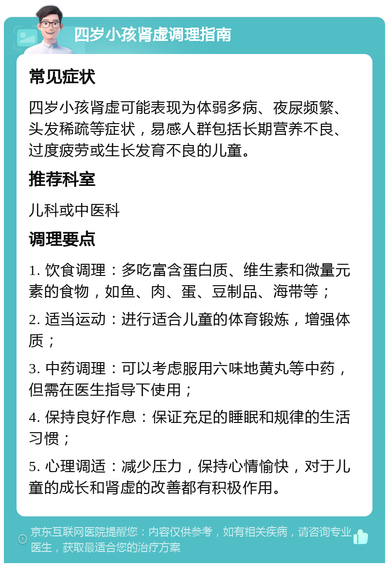 四岁小孩肾虚调理指南 常见症状 四岁小孩肾虚可能表现为体弱多病、夜尿频繁、头发稀疏等症状，易感人群包括长期营养不良、过度疲劳或生长发育不良的儿童。 推荐科室 儿科或中医科 调理要点 1. 饮食调理：多吃富含蛋白质、维生素和微量元素的食物，如鱼、肉、蛋、豆制品、海带等； 2. 适当运动：进行适合儿童的体育锻炼，增强体质； 3. 中药调理：可以考虑服用六味地黄丸等中药，但需在医生指导下使用； 4. 保持良好作息：保证充足的睡眠和规律的生活习惯； 5. 心理调适：减少压力，保持心情愉快，对于儿童的成长和肾虚的改善都有积极作用。