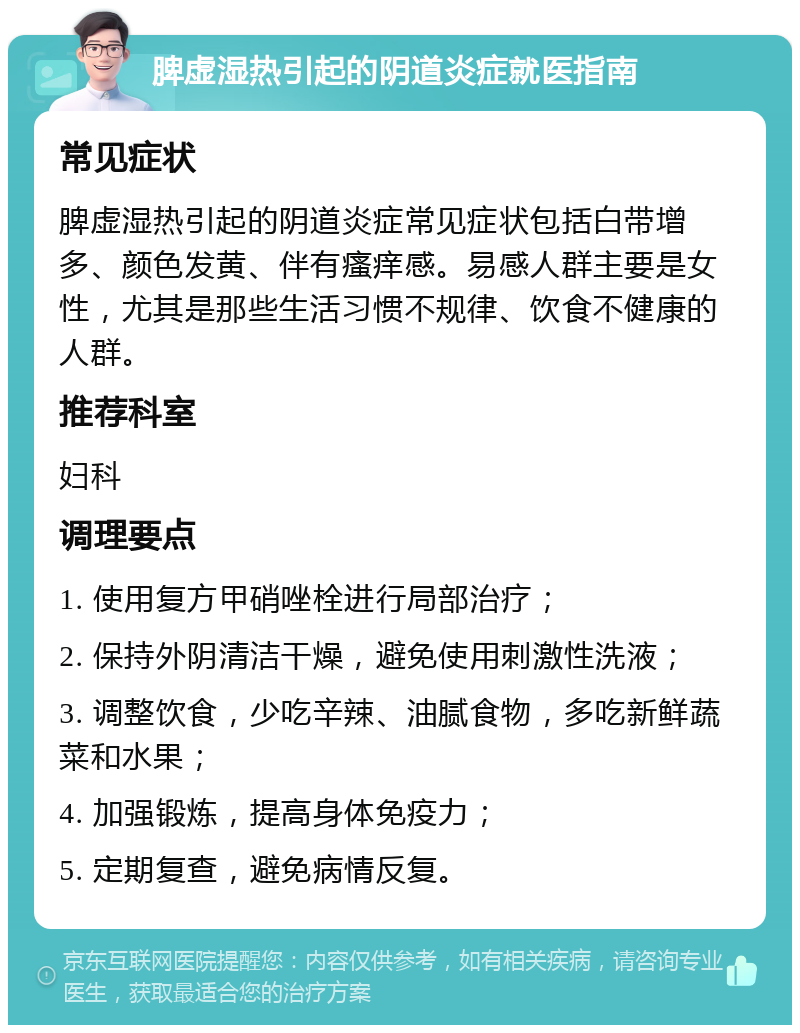 脾虚湿热引起的阴道炎症就医指南 常见症状 脾虚湿热引起的阴道炎症常见症状包括白带增多、颜色发黄、伴有瘙痒感。易感人群主要是女性，尤其是那些生活习惯不规律、饮食不健康的人群。 推荐科室 妇科 调理要点 1. 使用复方甲硝唑栓进行局部治疗； 2. 保持外阴清洁干燥，避免使用刺激性洗液； 3. 调整饮食，少吃辛辣、油腻食物，多吃新鲜蔬菜和水果； 4. 加强锻炼，提高身体免疫力； 5. 定期复查，避免病情反复。