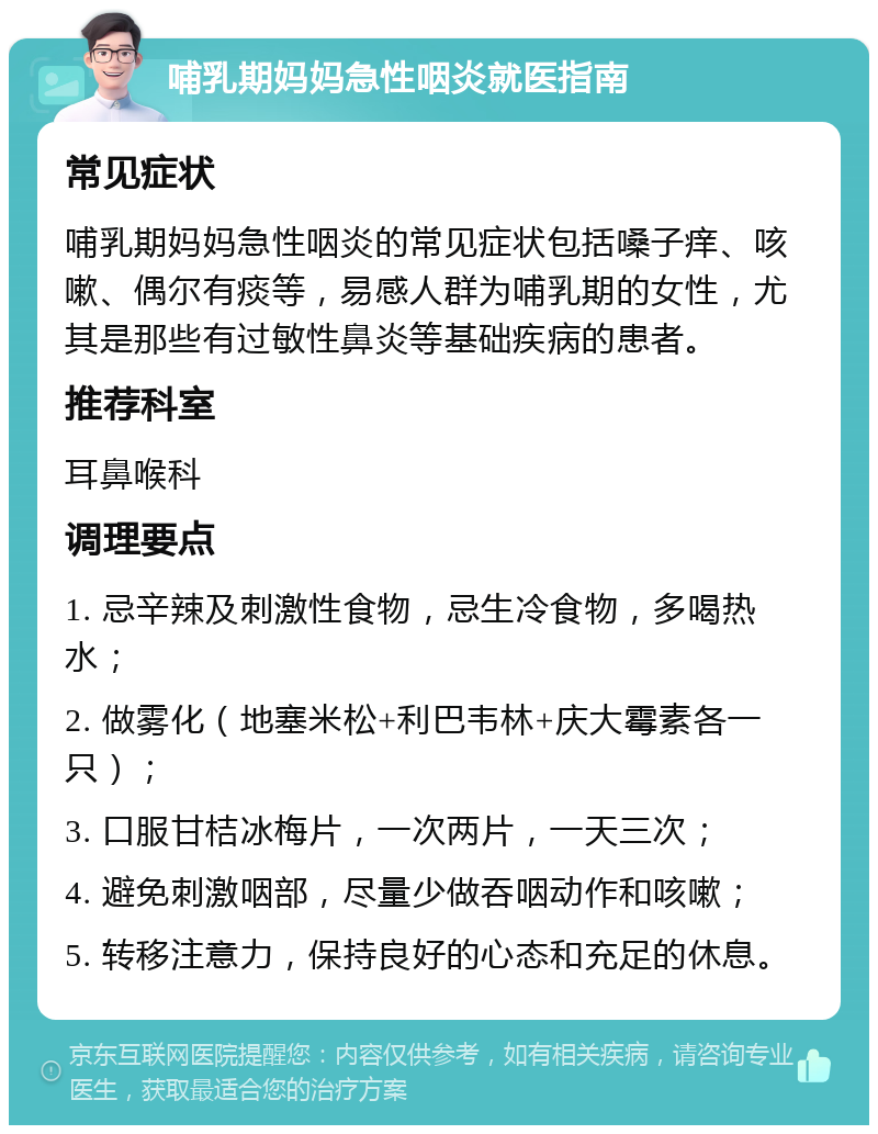 哺乳期妈妈急性咽炎就医指南 常见症状 哺乳期妈妈急性咽炎的常见症状包括嗓子痒、咳嗽、偶尔有痰等，易感人群为哺乳期的女性，尤其是那些有过敏性鼻炎等基础疾病的患者。 推荐科室 耳鼻喉科 调理要点 1. 忌辛辣及刺激性食物，忌生冷食物，多喝热水； 2. 做雾化（地塞米松+利巴韦林+庆大霉素各一只）； 3. 口服甘桔冰梅片，一次两片，一天三次； 4. 避免刺激咽部，尽量少做吞咽动作和咳嗽； 5. 转移注意力，保持良好的心态和充足的休息。