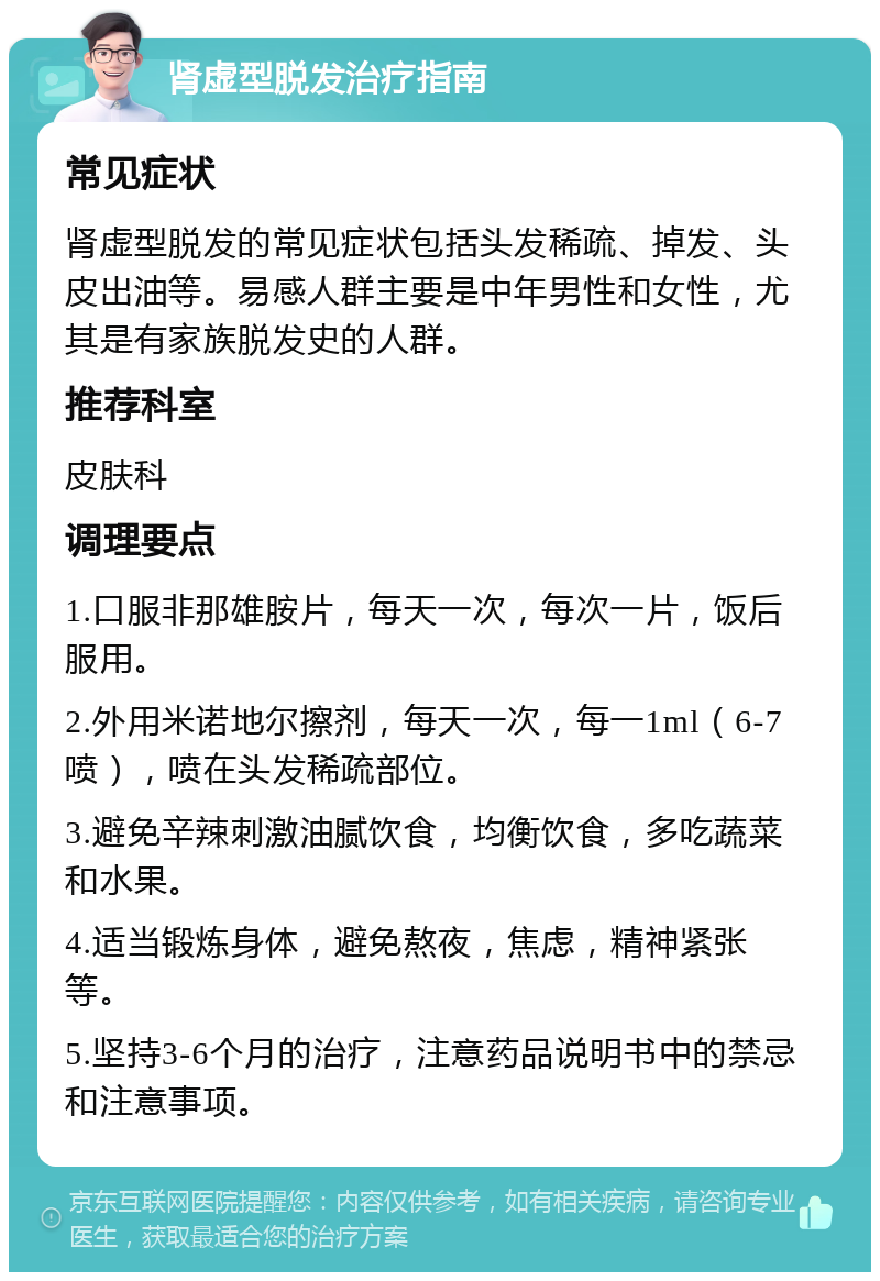 肾虚型脱发治疗指南 常见症状 肾虚型脱发的常见症状包括头发稀疏、掉发、头皮出油等。易感人群主要是中年男性和女性，尤其是有家族脱发史的人群。 推荐科室 皮肤科 调理要点 1.口服非那雄胺片，每天一次，每次一片，饭后服用。 2.外用米诺地尔擦剂，每天一次，每一1ml（6-7喷），喷在头发稀疏部位。 3.避免辛辣刺激油腻饮食，均衡饮食，多吃蔬菜和水果。 4.适当锻炼身体，避免熬夜，焦虑，精神紧张等。 5.坚持3-6个月的治疗，注意药品说明书中的禁忌和注意事项。