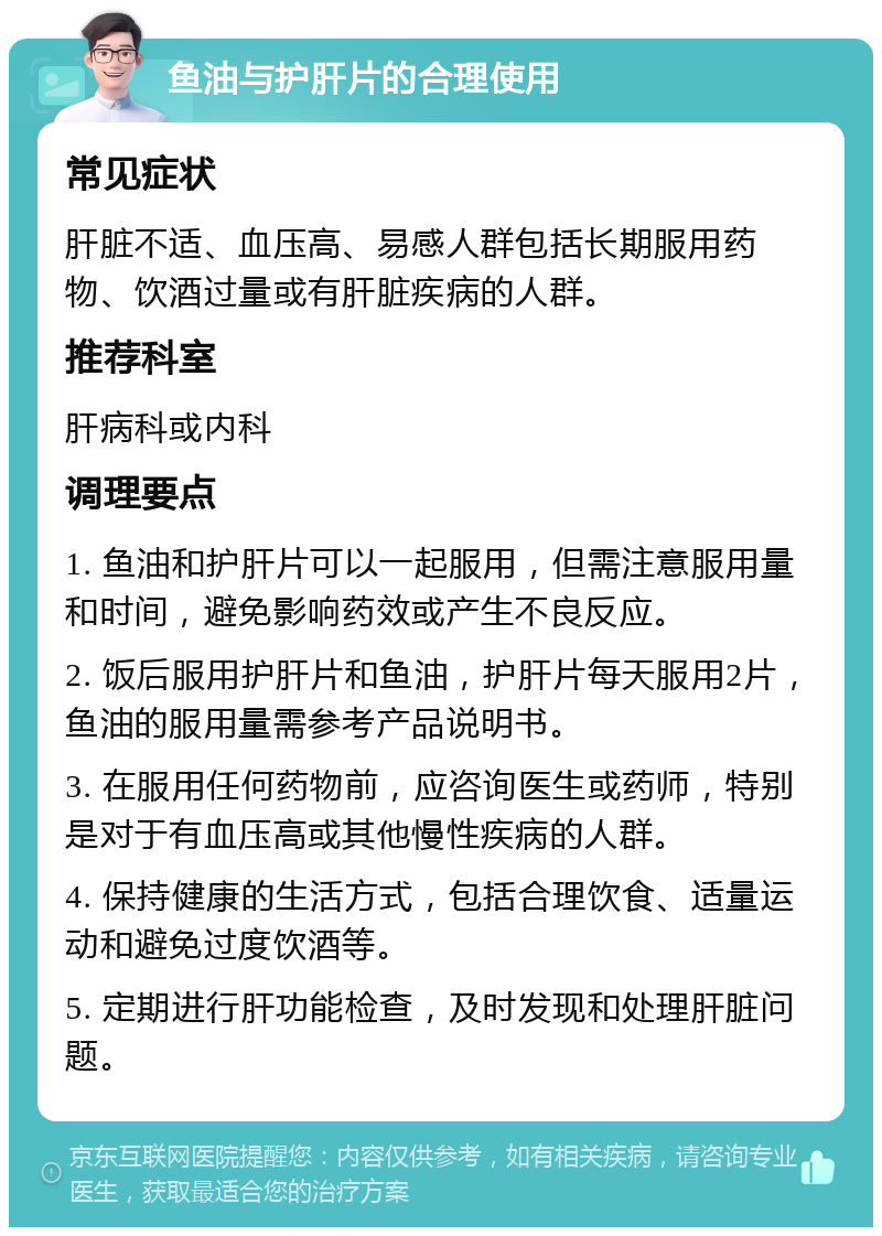 鱼油与护肝片的合理使用 常见症状 肝脏不适、血压高、易感人群包括长期服用药物、饮酒过量或有肝脏疾病的人群。 推荐科室 肝病科或内科 调理要点 1. 鱼油和护肝片可以一起服用，但需注意服用量和时间，避免影响药效或产生不良反应。 2. 饭后服用护肝片和鱼油，护肝片每天服用2片，鱼油的服用量需参考产品说明书。 3. 在服用任何药物前，应咨询医生或药师，特别是对于有血压高或其他慢性疾病的人群。 4. 保持健康的生活方式，包括合理饮食、适量运动和避免过度饮酒等。 5. 定期进行肝功能检查，及时发现和处理肝脏问题。