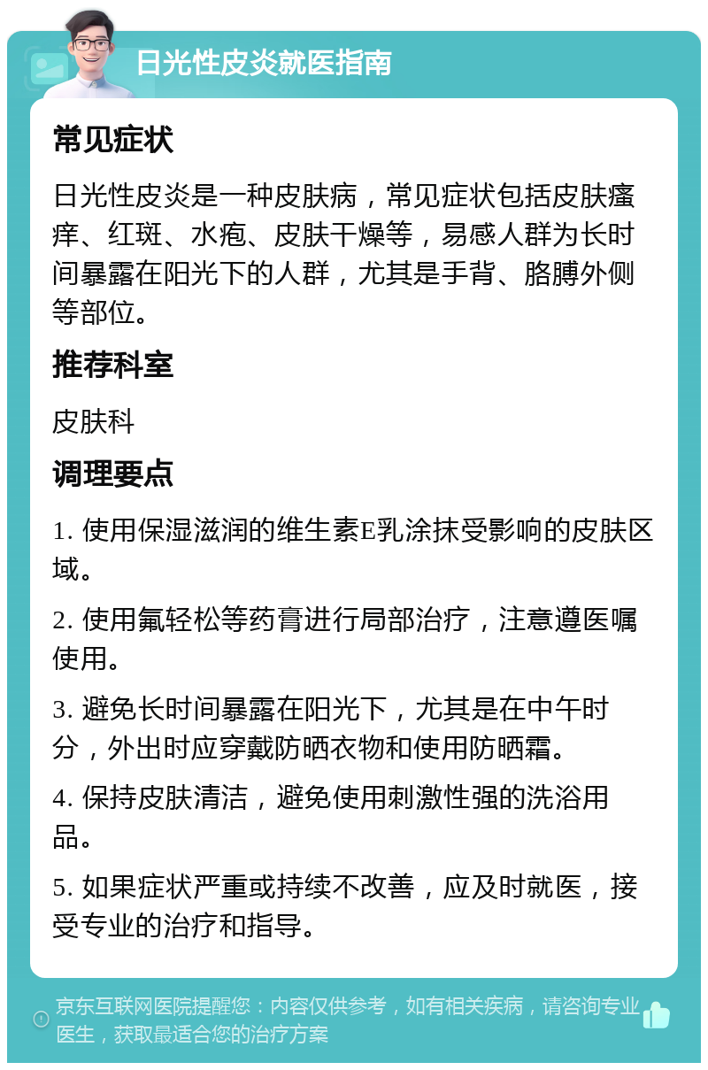 日光性皮炎就医指南 常见症状 日光性皮炎是一种皮肤病，常见症状包括皮肤瘙痒、红斑、水疱、皮肤干燥等，易感人群为长时间暴露在阳光下的人群，尤其是手背、胳膊外侧等部位。 推荐科室 皮肤科 调理要点 1. 使用保湿滋润的维生素E乳涂抹受影响的皮肤区域。 2. 使用氟轻松等药膏进行局部治疗，注意遵医嘱使用。 3. 避免长时间暴露在阳光下，尤其是在中午时分，外出时应穿戴防晒衣物和使用防晒霜。 4. 保持皮肤清洁，避免使用刺激性强的洗浴用品。 5. 如果症状严重或持续不改善，应及时就医，接受专业的治疗和指导。