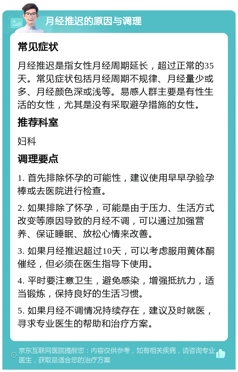 月经推迟的原因与调理 常见症状 月经推迟是指女性月经周期延长，超过正常的35天。常见症状包括月经周期不规律、月经量少或多、月经颜色深或浅等。易感人群主要是有性生活的女性，尤其是没有采取避孕措施的女性。 推荐科室 妇科 调理要点 1. 首先排除怀孕的可能性，建议使用早早孕验孕棒或去医院进行检查。 2. 如果排除了怀孕，可能是由于压力、生活方式改变等原因导致的月经不调，可以通过加强营养、保证睡眠、放松心情来改善。 3. 如果月经推迟超过10天，可以考虑服用黄体酮催经，但必须在医生指导下使用。 4. 平时要注意卫生，避免感染，增强抵抗力，适当锻炼，保持良好的生活习惯。 5. 如果月经不调情况持续存在，建议及时就医，寻求专业医生的帮助和治疗方案。