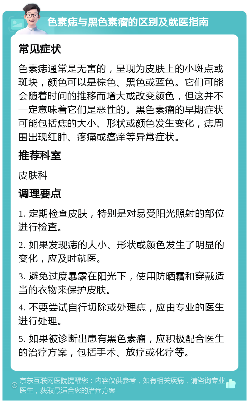 色素痣与黑色素瘤的区别及就医指南 常见症状 色素痣通常是无害的，呈现为皮肤上的小斑点或斑块，颜色可以是棕色、黑色或蓝色。它们可能会随着时间的推移而增大或改变颜色，但这并不一定意味着它们是恶性的。黑色素瘤的早期症状可能包括痣的大小、形状或颜色发生变化，痣周围出现红肿、疼痛或瘙痒等异常症状。 推荐科室 皮肤科 调理要点 1. 定期检查皮肤，特别是对易受阳光照射的部位进行检查。 2. 如果发现痣的大小、形状或颜色发生了明显的变化，应及时就医。 3. 避免过度暴露在阳光下，使用防晒霜和穿戴适当的衣物来保护皮肤。 4. 不要尝试自行切除或处理痣，应由专业的医生进行处理。 5. 如果被诊断出患有黑色素瘤，应积极配合医生的治疗方案，包括手术、放疗或化疗等。