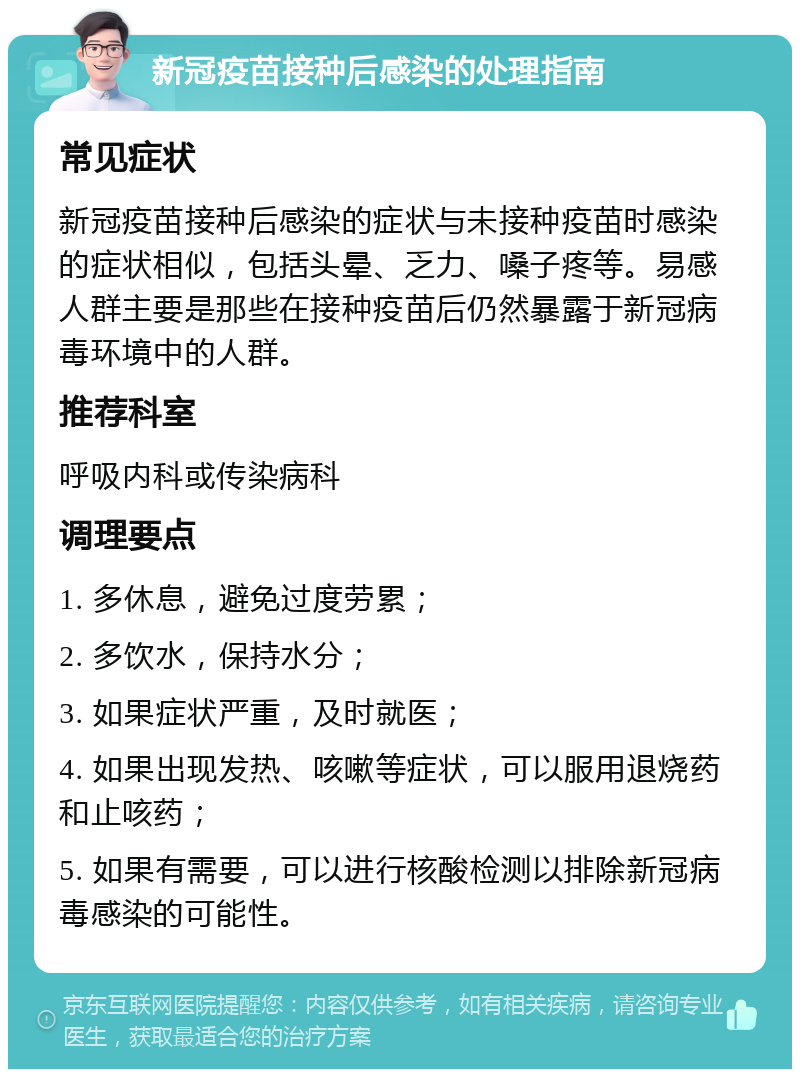 新冠疫苗接种后感染的处理指南 常见症状 新冠疫苗接种后感染的症状与未接种疫苗时感染的症状相似，包括头晕、乏力、嗓子疼等。易感人群主要是那些在接种疫苗后仍然暴露于新冠病毒环境中的人群。 推荐科室 呼吸内科或传染病科 调理要点 1. 多休息，避免过度劳累； 2. 多饮水，保持水分； 3. 如果症状严重，及时就医； 4. 如果出现发热、咳嗽等症状，可以服用退烧药和止咳药； 5. 如果有需要，可以进行核酸检测以排除新冠病毒感染的可能性。