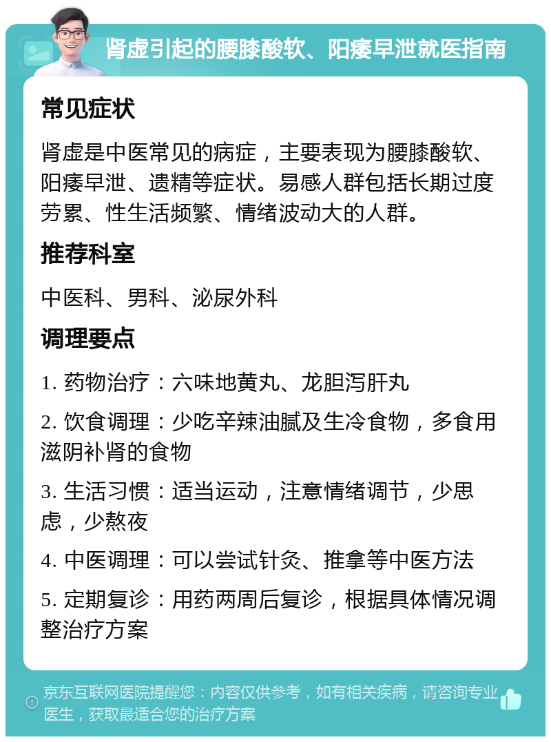 肾虚引起的腰膝酸软、阳痿早泄就医指南 常见症状 肾虚是中医常见的病症，主要表现为腰膝酸软、阳痿早泄、遗精等症状。易感人群包括长期过度劳累、性生活频繁、情绪波动大的人群。 推荐科室 中医科、男科、泌尿外科 调理要点 1. 药物治疗：六味地黄丸、龙胆泻肝丸 2. 饮食调理：少吃辛辣油腻及生冷食物，多食用滋阴补肾的食物 3. 生活习惯：适当运动，注意情绪调节，少思虑，少熬夜 4. 中医调理：可以尝试针灸、推拿等中医方法 5. 定期复诊：用药两周后复诊，根据具体情况调整治疗方案