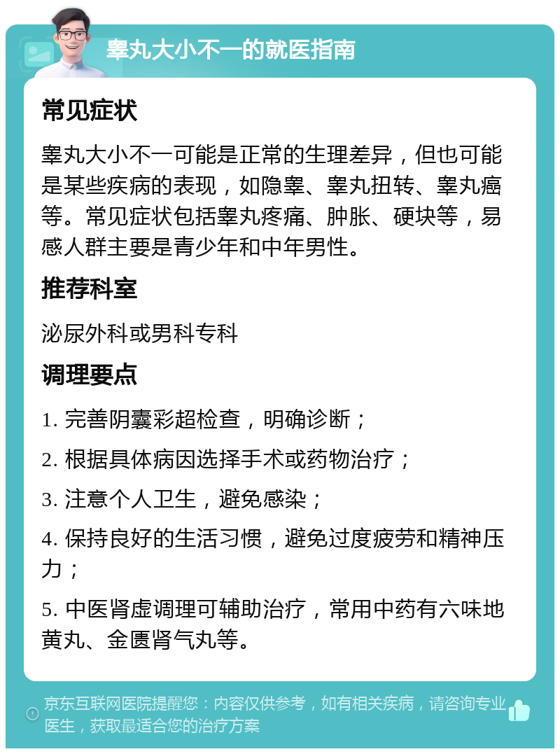 睾丸大小不一的就医指南 常见症状 睾丸大小不一可能是正常的生理差异，但也可能是某些疾病的表现，如隐睾、睾丸扭转、睾丸癌等。常见症状包括睾丸疼痛、肿胀、硬块等，易感人群主要是青少年和中年男性。 推荐科室 泌尿外科或男科专科 调理要点 1. 完善阴囊彩超检查，明确诊断； 2. 根据具体病因选择手术或药物治疗； 3. 注意个人卫生，避免感染； 4. 保持良好的生活习惯，避免过度疲劳和精神压力； 5. 中医肾虚调理可辅助治疗，常用中药有六味地黄丸、金匮肾气丸等。