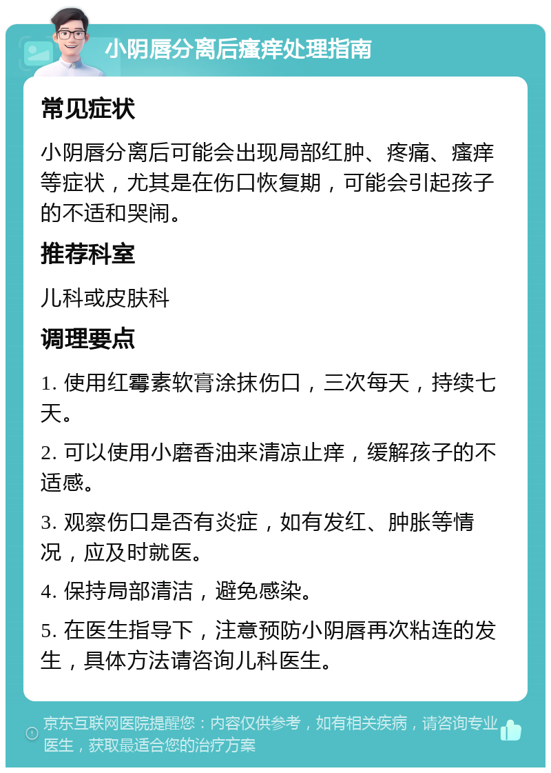 小阴唇分离后瘙痒处理指南 常见症状 小阴唇分离后可能会出现局部红肿、疼痛、瘙痒等症状，尤其是在伤口恢复期，可能会引起孩子的不适和哭闹。 推荐科室 儿科或皮肤科 调理要点 1. 使用红霉素软膏涂抹伤口，三次每天，持续七天。 2. 可以使用小磨香油来清凉止痒，缓解孩子的不适感。 3. 观察伤口是否有炎症，如有发红、肿胀等情况，应及时就医。 4. 保持局部清洁，避免感染。 5. 在医生指导下，注意预防小阴唇再次粘连的发生，具体方法请咨询儿科医生。