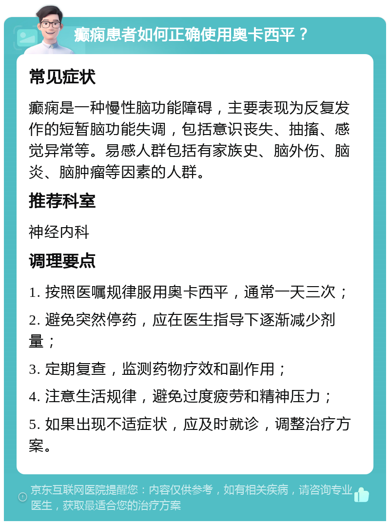 癫痫患者如何正确使用奥卡西平？ 常见症状 癫痫是一种慢性脑功能障碍，主要表现为反复发作的短暂脑功能失调，包括意识丧失、抽搐、感觉异常等。易感人群包括有家族史、脑外伤、脑炎、脑肿瘤等因素的人群。 推荐科室 神经内科 调理要点 1. 按照医嘱规律服用奥卡西平，通常一天三次； 2. 避免突然停药，应在医生指导下逐渐减少剂量； 3. 定期复查，监测药物疗效和副作用； 4. 注意生活规律，避免过度疲劳和精神压力； 5. 如果出现不适症状，应及时就诊，调整治疗方案。