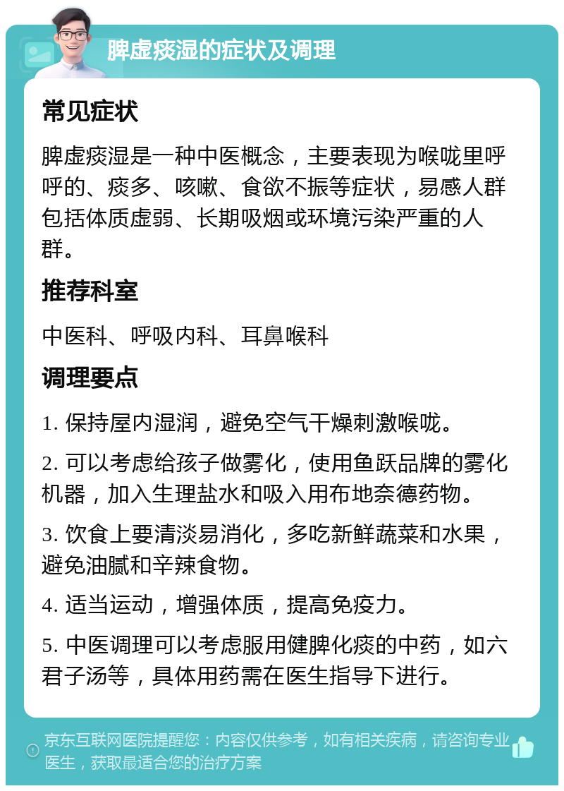 脾虚痰湿的症状及调理 常见症状 脾虚痰湿是一种中医概念，主要表现为喉咙里呼呼的、痰多、咳嗽、食欲不振等症状，易感人群包括体质虚弱、长期吸烟或环境污染严重的人群。 推荐科室 中医科、呼吸内科、耳鼻喉科 调理要点 1. 保持屋内湿润，避免空气干燥刺激喉咙。 2. 可以考虑给孩子做雾化，使用鱼跃品牌的雾化机器，加入生理盐水和吸入用布地奈德药物。 3. 饮食上要清淡易消化，多吃新鲜蔬菜和水果，避免油腻和辛辣食物。 4. 适当运动，增强体质，提高免疫力。 5. 中医调理可以考虑服用健脾化痰的中药，如六君子汤等，具体用药需在医生指导下进行。