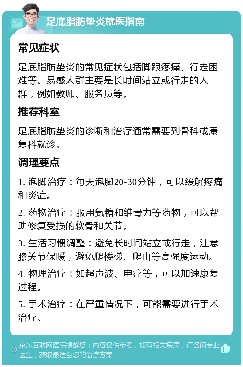 足底脂肪垫炎就医指南 常见症状 足底脂肪垫炎的常见症状包括脚跟疼痛、行走困难等。易感人群主要是长时间站立或行走的人群，例如教师、服务员等。 推荐科室 足底脂肪垫炎的诊断和治疗通常需要到骨科或康复科就诊。 调理要点 1. 泡脚治疗：每天泡脚20-30分钟，可以缓解疼痛和炎症。 2. 药物治疗：服用氨糖和维骨力等药物，可以帮助修复受损的软骨和关节。 3. 生活习惯调整：避免长时间站立或行走，注意膝关节保暖，避免爬楼梯、爬山等高强度运动。 4. 物理治疗：如超声波、电疗等，可以加速康复过程。 5. 手术治疗：在严重情况下，可能需要进行手术治疗。