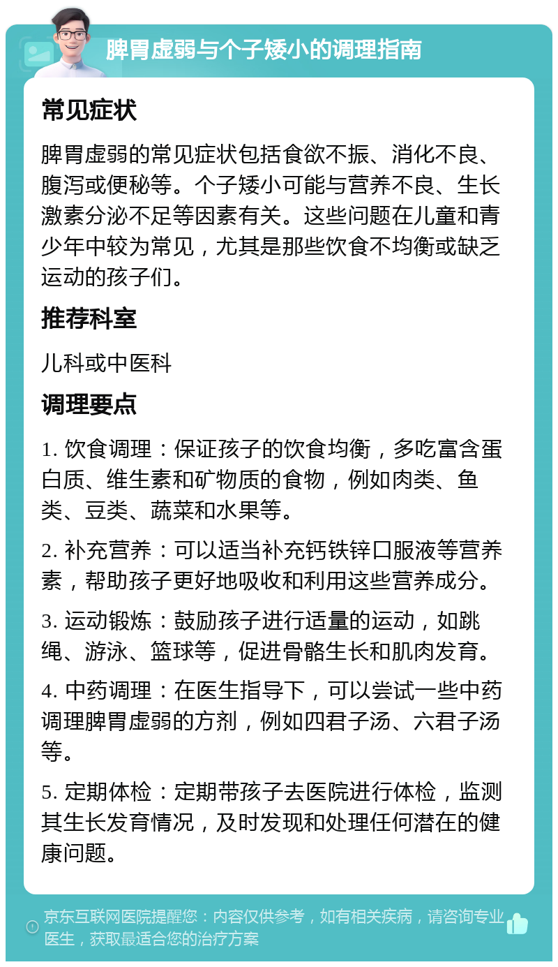 脾胃虚弱与个子矮小的调理指南 常见症状 脾胃虚弱的常见症状包括食欲不振、消化不良、腹泻或便秘等。个子矮小可能与营养不良、生长激素分泌不足等因素有关。这些问题在儿童和青少年中较为常见，尤其是那些饮食不均衡或缺乏运动的孩子们。 推荐科室 儿科或中医科 调理要点 1. 饮食调理：保证孩子的饮食均衡，多吃富含蛋白质、维生素和矿物质的食物，例如肉类、鱼类、豆类、蔬菜和水果等。 2. 补充营养：可以适当补充钙铁锌口服液等营养素，帮助孩子更好地吸收和利用这些营养成分。 3. 运动锻炼：鼓励孩子进行适量的运动，如跳绳、游泳、篮球等，促进骨骼生长和肌肉发育。 4. 中药调理：在医生指导下，可以尝试一些中药调理脾胃虚弱的方剂，例如四君子汤、六君子汤等。 5. 定期体检：定期带孩子去医院进行体检，监测其生长发育情况，及时发现和处理任何潜在的健康问题。