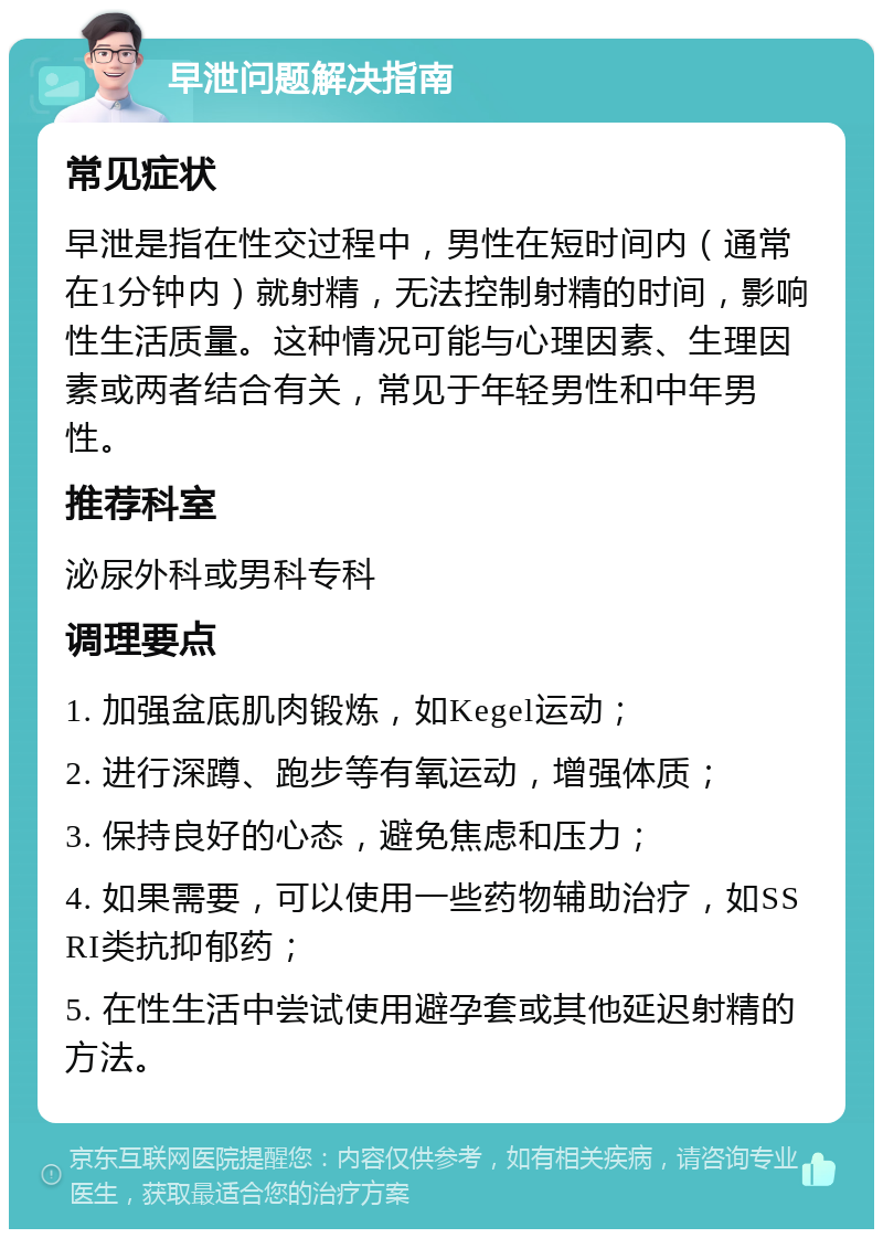 早泄问题解决指南 常见症状 早泄是指在性交过程中，男性在短时间内（通常在1分钟内）就射精，无法控制射精的时间，影响性生活质量。这种情况可能与心理因素、生理因素或两者结合有关，常见于年轻男性和中年男性。 推荐科室 泌尿外科或男科专科 调理要点 1. 加强盆底肌肉锻炼，如Kegel运动； 2. 进行深蹲、跑步等有氧运动，增强体质； 3. 保持良好的心态，避免焦虑和压力； 4. 如果需要，可以使用一些药物辅助治疗，如SSRI类抗抑郁药； 5. 在性生活中尝试使用避孕套或其他延迟射精的方法。