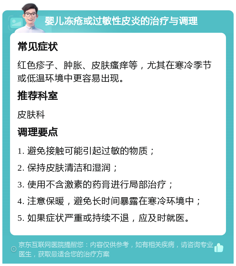 婴儿冻疮或过敏性皮炎的治疗与调理 常见症状 红色疹子、肿胀、皮肤瘙痒等，尤其在寒冷季节或低温环境中更容易出现。 推荐科室 皮肤科 调理要点 1. 避免接触可能引起过敏的物质； 2. 保持皮肤清洁和湿润； 3. 使用不含激素的药膏进行局部治疗； 4. 注意保暖，避免长时间暴露在寒冷环境中； 5. 如果症状严重或持续不退，应及时就医。