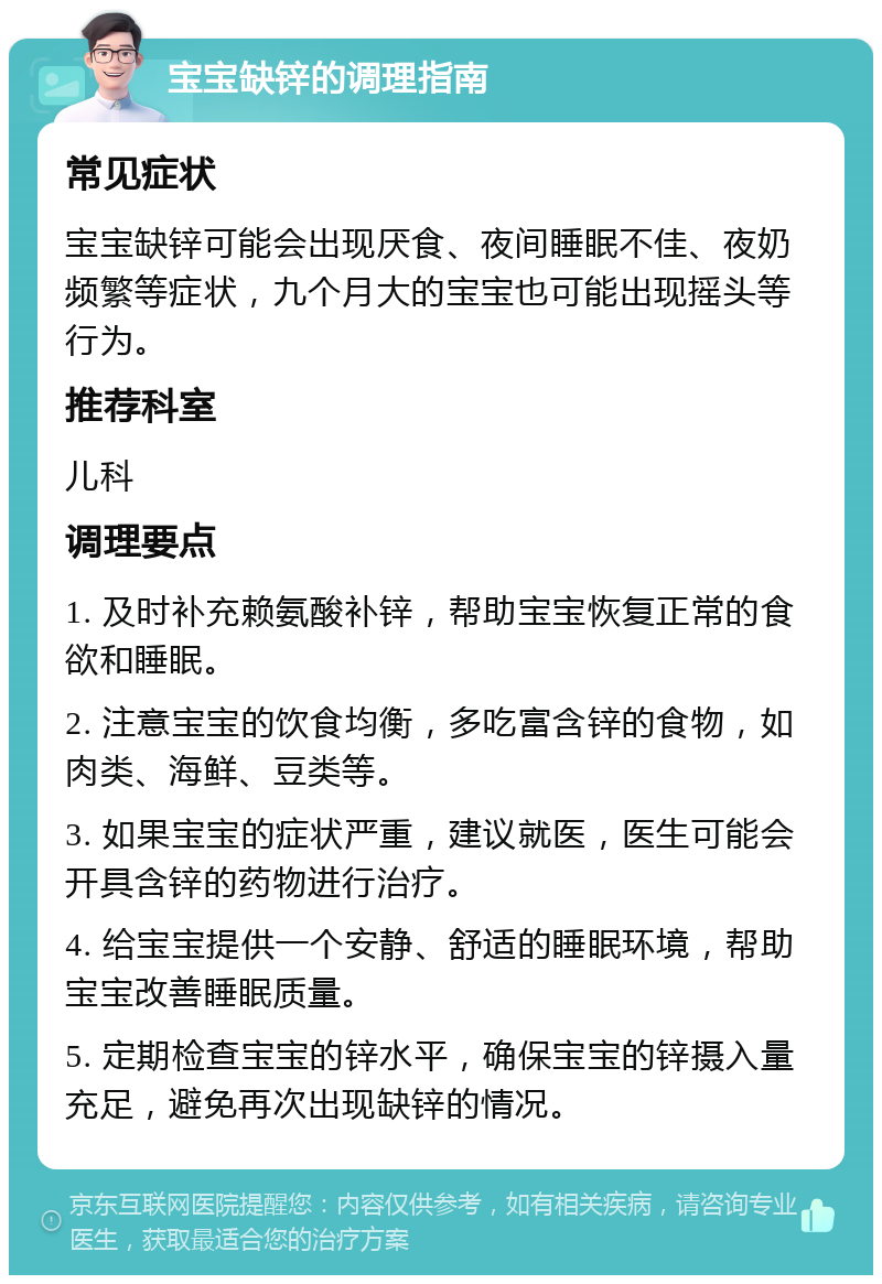 宝宝缺锌的调理指南 常见症状 宝宝缺锌可能会出现厌食、夜间睡眠不佳、夜奶频繁等症状，九个月大的宝宝也可能出现摇头等行为。 推荐科室 儿科 调理要点 1. 及时补充赖氨酸补锌，帮助宝宝恢复正常的食欲和睡眠。 2. 注意宝宝的饮食均衡，多吃富含锌的食物，如肉类、海鲜、豆类等。 3. 如果宝宝的症状严重，建议就医，医生可能会开具含锌的药物进行治疗。 4. 给宝宝提供一个安静、舒适的睡眠环境，帮助宝宝改善睡眠质量。 5. 定期检查宝宝的锌水平，确保宝宝的锌摄入量充足，避免再次出现缺锌的情况。