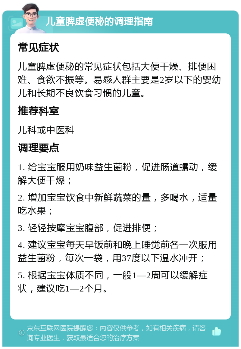 儿童脾虚便秘的调理指南 常见症状 儿童脾虚便秘的常见症状包括大便干燥、排便困难、食欲不振等。易感人群主要是2岁以下的婴幼儿和长期不良饮食习惯的儿童。 推荐科室 儿科或中医科 调理要点 1. 给宝宝服用奶味益生菌粉，促进肠道蠕动，缓解大便干燥； 2. 增加宝宝饮食中新鲜蔬菜的量，多喝水，适量吃水果； 3. 轻轻按摩宝宝腹部，促进排便； 4. 建议宝宝每天早饭前和晚上睡觉前各一次服用益生菌粉，每次一袋，用37度以下温水冲开； 5. 根据宝宝体质不同，一般1—2周可以缓解症状，建议吃1—2个月。