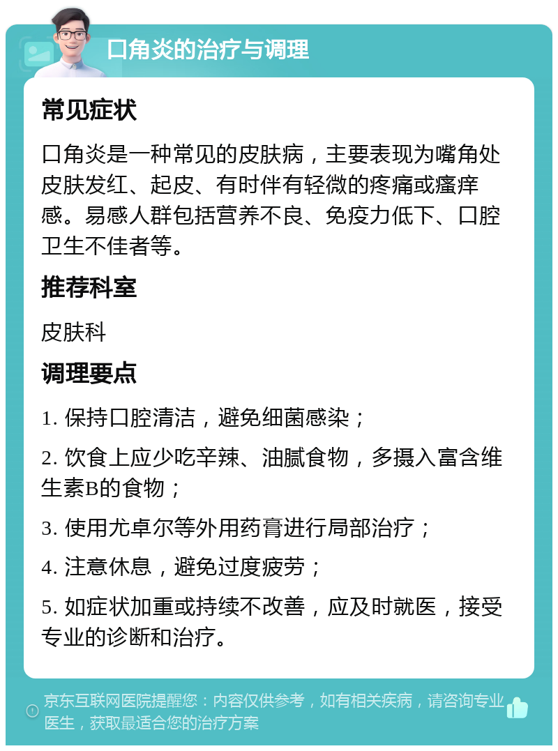 口角炎的治疗与调理 常见症状 口角炎是一种常见的皮肤病，主要表现为嘴角处皮肤发红、起皮、有时伴有轻微的疼痛或瘙痒感。易感人群包括营养不良、免疫力低下、口腔卫生不佳者等。 推荐科室 皮肤科 调理要点 1. 保持口腔清洁，避免细菌感染； 2. 饮食上应少吃辛辣、油腻食物，多摄入富含维生素B的食物； 3. 使用尤卓尔等外用药膏进行局部治疗； 4. 注意休息，避免过度疲劳； 5. 如症状加重或持续不改善，应及时就医，接受专业的诊断和治疗。