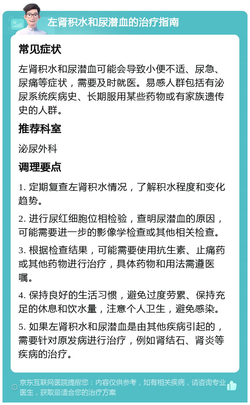 左肾积水和尿潜血的治疗指南 常见症状 左肾积水和尿潜血可能会导致小便不适、尿急、尿痛等症状，需要及时就医。易感人群包括有泌尿系统疾病史、长期服用某些药物或有家族遗传史的人群。 推荐科室 泌尿外科 调理要点 1. 定期复查左肾积水情况，了解积水程度和变化趋势。 2. 进行尿红细胞位相检验，查明尿潜血的原因，可能需要进一步的影像学检查或其他相关检查。 3. 根据检查结果，可能需要使用抗生素、止痛药或其他药物进行治疗，具体药物和用法需遵医嘱。 4. 保持良好的生活习惯，避免过度劳累、保持充足的休息和饮水量，注意个人卫生，避免感染。 5. 如果左肾积水和尿潜血是由其他疾病引起的，需要针对原发病进行治疗，例如肾结石、肾炎等疾病的治疗。