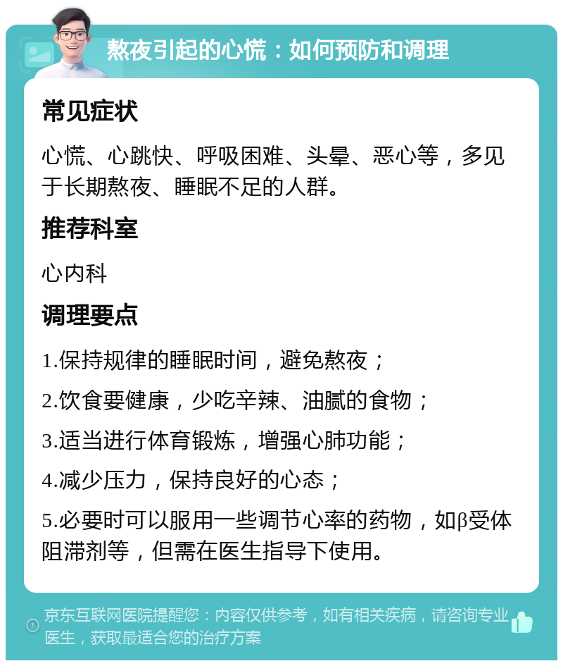 熬夜引起的心慌：如何预防和调理 常见症状 心慌、心跳快、呼吸困难、头晕、恶心等，多见于长期熬夜、睡眠不足的人群。 推荐科室 心内科 调理要点 1.保持规律的睡眠时间，避免熬夜； 2.饮食要健康，少吃辛辣、油腻的食物； 3.适当进行体育锻炼，增强心肺功能； 4.减少压力，保持良好的心态； 5.必要时可以服用一些调节心率的药物，如β受体阻滞剂等，但需在医生指导下使用。