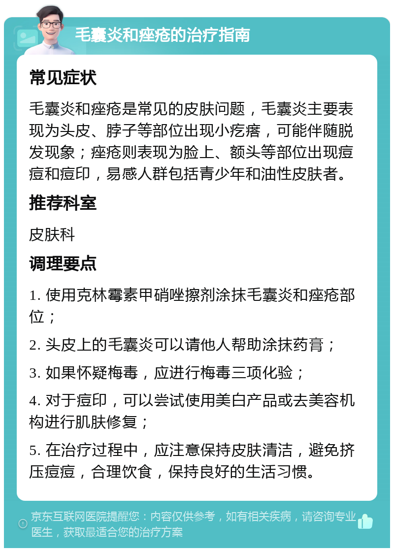 毛囊炎和痤疮的治疗指南 常见症状 毛囊炎和痤疮是常见的皮肤问题，毛囊炎主要表现为头皮、脖子等部位出现小疙瘩，可能伴随脱发现象；痤疮则表现为脸上、额头等部位出现痘痘和痘印，易感人群包括青少年和油性皮肤者。 推荐科室 皮肤科 调理要点 1. 使用克林霉素甲硝唑擦剂涂抹毛囊炎和痤疮部位； 2. 头皮上的毛囊炎可以请他人帮助涂抹药膏； 3. 如果怀疑梅毒，应进行梅毒三项化验； 4. 对于痘印，可以尝试使用美白产品或去美容机构进行肌肤修复； 5. 在治疗过程中，应注意保持皮肤清洁，避免挤压痘痘，合理饮食，保持良好的生活习惯。