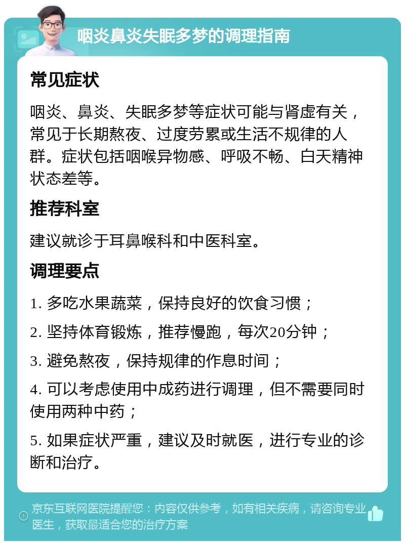 咽炎鼻炎失眠多梦的调理指南 常见症状 咽炎、鼻炎、失眠多梦等症状可能与肾虚有关，常见于长期熬夜、过度劳累或生活不规律的人群。症状包括咽喉异物感、呼吸不畅、白天精神状态差等。 推荐科室 建议就诊于耳鼻喉科和中医科室。 调理要点 1. 多吃水果蔬菜，保持良好的饮食习惯； 2. 坚持体育锻炼，推荐慢跑，每次20分钟； 3. 避免熬夜，保持规律的作息时间； 4. 可以考虑使用中成药进行调理，但不需要同时使用两种中药； 5. 如果症状严重，建议及时就医，进行专业的诊断和治疗。