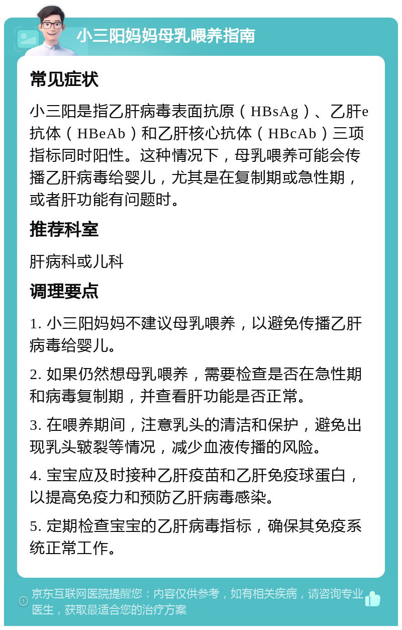 小三阳妈妈母乳喂养指南 常见症状 小三阳是指乙肝病毒表面抗原（HBsAg）、乙肝e抗体（HBeAb）和乙肝核心抗体（HBcAb）三项指标同时阳性。这种情况下，母乳喂养可能会传播乙肝病毒给婴儿，尤其是在复制期或急性期，或者肝功能有问题时。 推荐科室 肝病科或儿科 调理要点 1. 小三阳妈妈不建议母乳喂养，以避免传播乙肝病毒给婴儿。 2. 如果仍然想母乳喂养，需要检查是否在急性期和病毒复制期，并查看肝功能是否正常。 3. 在喂养期间，注意乳头的清洁和保护，避免出现乳头皲裂等情况，减少血液传播的风险。 4. 宝宝应及时接种乙肝疫苗和乙肝免疫球蛋白，以提高免疫力和预防乙肝病毒感染。 5. 定期检查宝宝的乙肝病毒指标，确保其免疫系统正常工作。