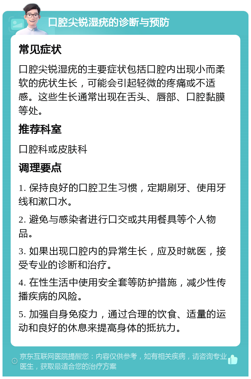 口腔尖锐湿疣的诊断与预防 常见症状 口腔尖锐湿疣的主要症状包括口腔内出现小而柔软的疣状生长，可能会引起轻微的疼痛或不适感。这些生长通常出现在舌头、唇部、口腔黏膜等处。 推荐科室 口腔科或皮肤科 调理要点 1. 保持良好的口腔卫生习惯，定期刷牙、使用牙线和漱口水。 2. 避免与感染者进行口交或共用餐具等个人物品。 3. 如果出现口腔内的异常生长，应及时就医，接受专业的诊断和治疗。 4. 在性生活中使用安全套等防护措施，减少性传播疾病的风险。 5. 加强自身免疫力，通过合理的饮食、适量的运动和良好的休息来提高身体的抵抗力。