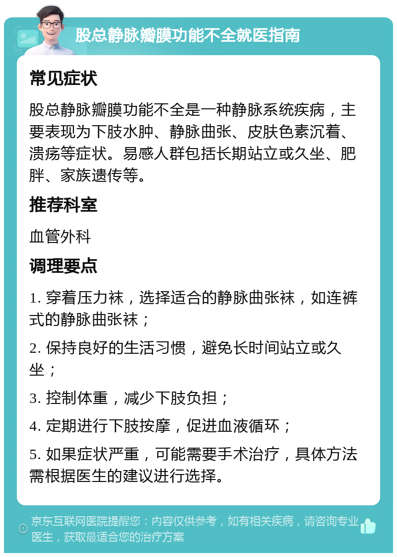 股总静脉瓣膜功能不全就医指南 常见症状 股总静脉瓣膜功能不全是一种静脉系统疾病，主要表现为下肢水肿、静脉曲张、皮肤色素沉着、溃疡等症状。易感人群包括长期站立或久坐、肥胖、家族遗传等。 推荐科室 血管外科 调理要点 1. 穿着压力袜，选择适合的静脉曲张袜，如连裤式的静脉曲张袜； 2. 保持良好的生活习惯，避免长时间站立或久坐； 3. 控制体重，减少下肢负担； 4. 定期进行下肢按摩，促进血液循环； 5. 如果症状严重，可能需要手术治疗，具体方法需根据医生的建议进行选择。