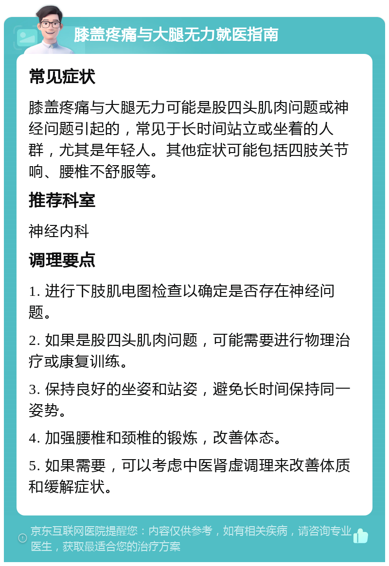 膝盖疼痛与大腿无力就医指南 常见症状 膝盖疼痛与大腿无力可能是股四头肌肉问题或神经问题引起的，常见于长时间站立或坐着的人群，尤其是年轻人。其他症状可能包括四肢关节响、腰椎不舒服等。 推荐科室 神经内科 调理要点 1. 进行下肢肌电图检查以确定是否存在神经问题。 2. 如果是股四头肌肉问题，可能需要进行物理治疗或康复训练。 3. 保持良好的坐姿和站姿，避免长时间保持同一姿势。 4. 加强腰椎和颈椎的锻炼，改善体态。 5. 如果需要，可以考虑中医肾虚调理来改善体质和缓解症状。