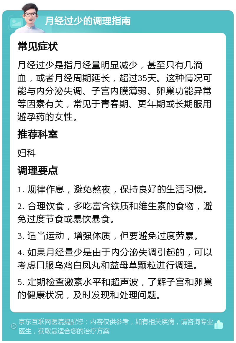 月经过少的调理指南 常见症状 月经过少是指月经量明显减少，甚至只有几滴血，或者月经周期延长，超过35天。这种情况可能与内分泌失调、子宫内膜薄弱、卵巢功能异常等因素有关，常见于青春期、更年期或长期服用避孕药的女性。 推荐科室 妇科 调理要点 1. 规律作息，避免熬夜，保持良好的生活习惯。 2. 合理饮食，多吃富含铁质和维生素的食物，避免过度节食或暴饮暴食。 3. 适当运动，增强体质，但要避免过度劳累。 4. 如果月经量少是由于内分泌失调引起的，可以考虑口服乌鸡白凤丸和益母草颗粒进行调理。 5. 定期检查激素水平和超声波，了解子宫和卵巢的健康状况，及时发现和处理问题。