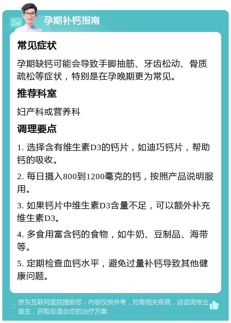 孕期补钙指南 常见症状 孕期缺钙可能会导致手脚抽筋、牙齿松动、骨质疏松等症状，特别是在孕晚期更为常见。 推荐科室 妇产科或营养科 调理要点 1. 选择含有维生素D3的钙片，如迪巧钙片，帮助钙的吸收。 2. 每日摄入800到1200毫克的钙，按照产品说明服用。 3. 如果钙片中维生素D3含量不足，可以额外补充维生素D3。 4. 多食用富含钙的食物，如牛奶、豆制品、海带等。 5. 定期检查血钙水平，避免过量补钙导致其他健康问题。