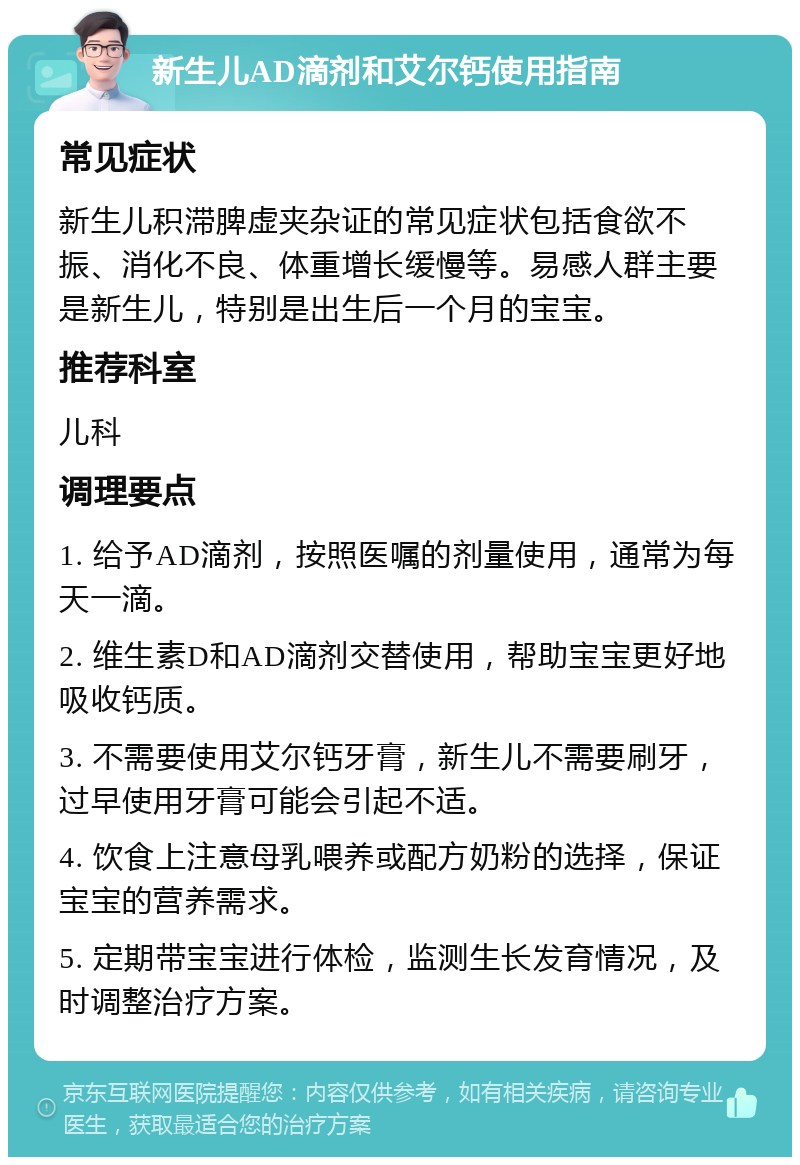 新生儿AD滴剂和艾尔钙使用指南 常见症状 新生儿积滞脾虚夹杂证的常见症状包括食欲不振、消化不良、体重增长缓慢等。易感人群主要是新生儿，特别是出生后一个月的宝宝。 推荐科室 儿科 调理要点 1. 给予AD滴剂，按照医嘱的剂量使用，通常为每天一滴。 2. 维生素D和AD滴剂交替使用，帮助宝宝更好地吸收钙质。 3. 不需要使用艾尔钙牙膏，新生儿不需要刷牙，过早使用牙膏可能会引起不适。 4. 饮食上注意母乳喂养或配方奶粉的选择，保证宝宝的营养需求。 5. 定期带宝宝进行体检，监测生长发育情况，及时调整治疗方案。