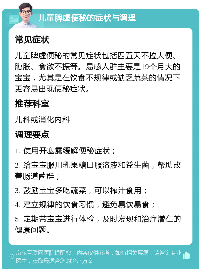 儿童脾虚便秘的症状与调理 常见症状 儿童脾虚便秘的常见症状包括四五天不拉大便、腹胀、食欲不振等。易感人群主要是19个月大的宝宝，尤其是在饮食不规律或缺乏蔬菜的情况下更容易出现便秘症状。 推荐科室 儿科或消化内科 调理要点 1. 使用开塞露缓解便秘症状； 2. 给宝宝服用乳果糖口服溶液和益生菌，帮助改善肠道菌群； 3. 鼓励宝宝多吃蔬菜，可以榨汁食用； 4. 建立规律的饮食习惯，避免暴饮暴食； 5. 定期带宝宝进行体检，及时发现和治疗潜在的健康问题。