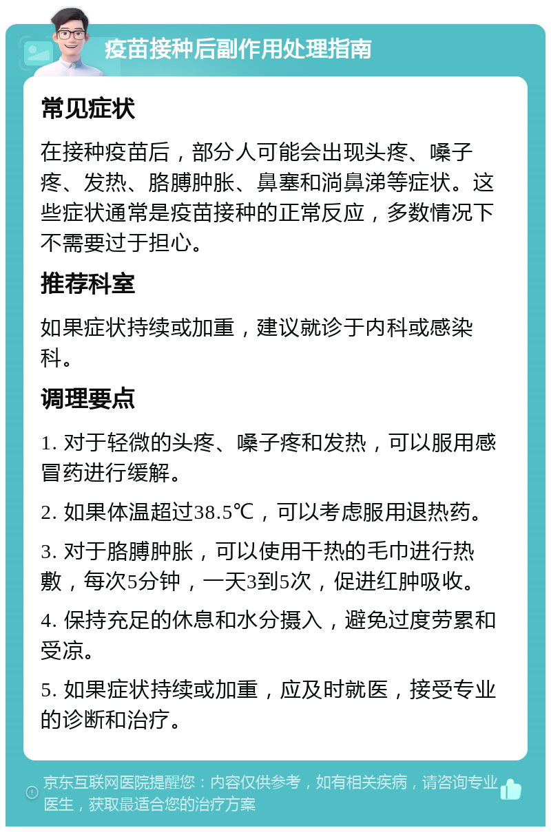 疫苗接种后副作用处理指南 常见症状 在接种疫苗后，部分人可能会出现头疼、嗓子疼、发热、胳膊肿胀、鼻塞和淌鼻涕等症状。这些症状通常是疫苗接种的正常反应，多数情况下不需要过于担心。 推荐科室 如果症状持续或加重，建议就诊于内科或感染科。 调理要点 1. 对于轻微的头疼、嗓子疼和发热，可以服用感冒药进行缓解。 2. 如果体温超过38.5℃，可以考虑服用退热药。 3. 对于胳膊肿胀，可以使用干热的毛巾进行热敷，每次5分钟，一天3到5次，促进红肿吸收。 4. 保持充足的休息和水分摄入，避免过度劳累和受凉。 5. 如果症状持续或加重，应及时就医，接受专业的诊断和治疗。