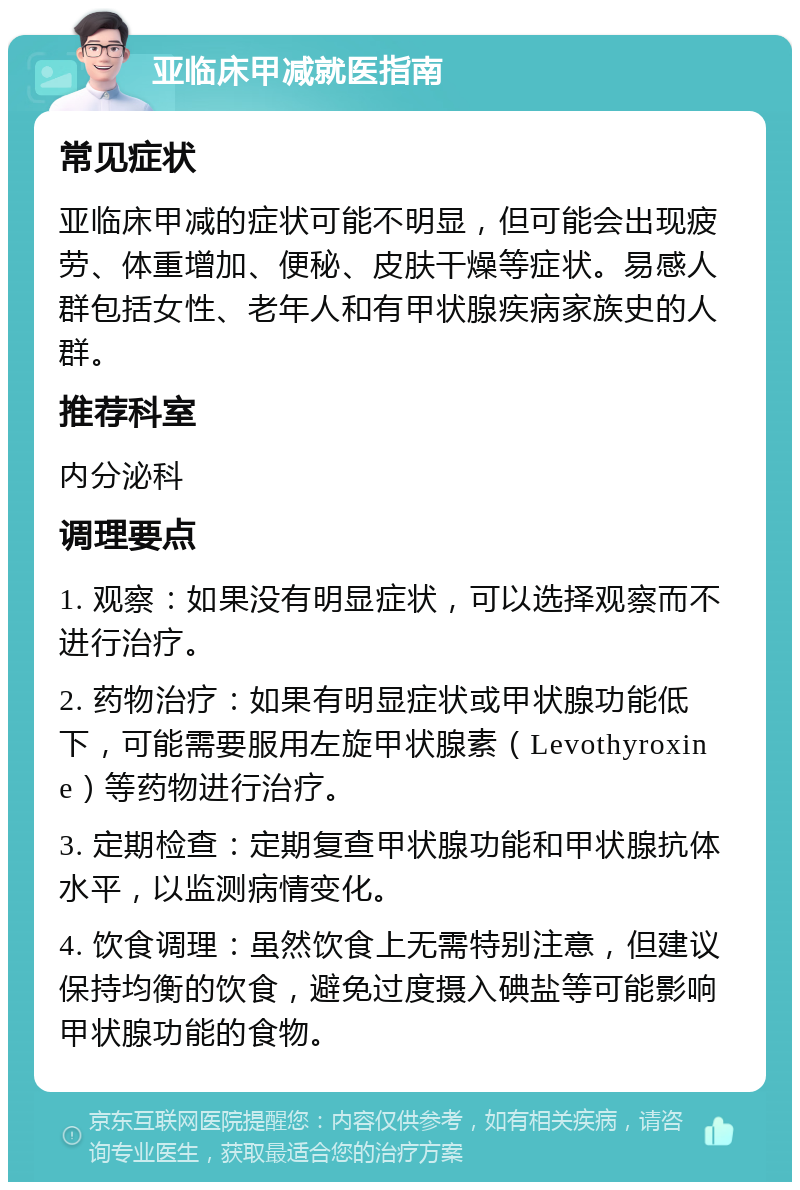 亚临床甲减就医指南 常见症状 亚临床甲减的症状可能不明显，但可能会出现疲劳、体重增加、便秘、皮肤干燥等症状。易感人群包括女性、老年人和有甲状腺疾病家族史的人群。 推荐科室 内分泌科 调理要点 1. 观察：如果没有明显症状，可以选择观察而不进行治疗。 2. 药物治疗：如果有明显症状或甲状腺功能低下，可能需要服用左旋甲状腺素（Levothyroxine）等药物进行治疗。 3. 定期检查：定期复查甲状腺功能和甲状腺抗体水平，以监测病情变化。 4. 饮食调理：虽然饮食上无需特别注意，但建议保持均衡的饮食，避免过度摄入碘盐等可能影响甲状腺功能的食物。