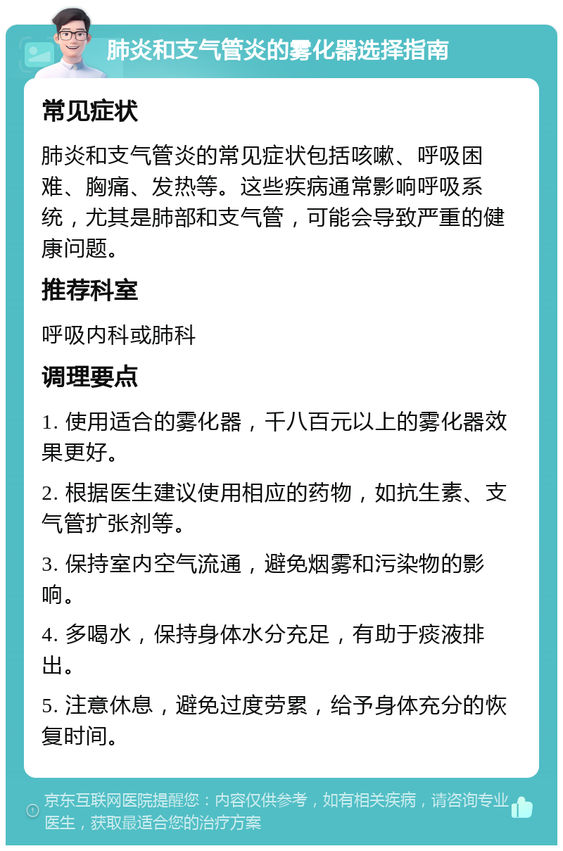 肺炎和支气管炎的雾化器选择指南 常见症状 肺炎和支气管炎的常见症状包括咳嗽、呼吸困难、胸痛、发热等。这些疾病通常影响呼吸系统，尤其是肺部和支气管，可能会导致严重的健康问题。 推荐科室 呼吸内科或肺科 调理要点 1. 使用适合的雾化器，千八百元以上的雾化器效果更好。 2. 根据医生建议使用相应的药物，如抗生素、支气管扩张剂等。 3. 保持室内空气流通，避免烟雾和污染物的影响。 4. 多喝水，保持身体水分充足，有助于痰液排出。 5. 注意休息，避免过度劳累，给予身体充分的恢复时间。