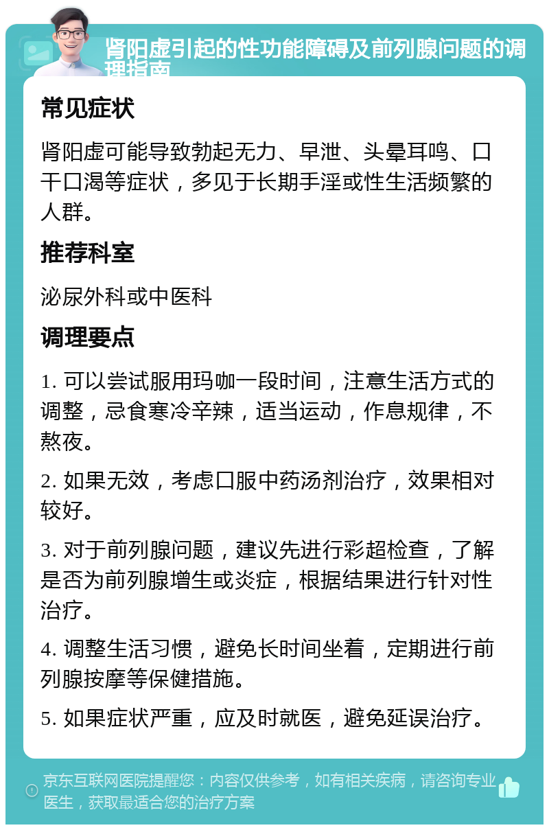 肾阳虚引起的性功能障碍及前列腺问题的调理指南 常见症状 肾阳虚可能导致勃起无力、早泄、头晕耳鸣、口干口渴等症状，多见于长期手淫或性生活频繁的人群。 推荐科室 泌尿外科或中医科 调理要点 1. 可以尝试服用玛咖一段时间，注意生活方式的调整，忌食寒冷辛辣，适当运动，作息规律，不熬夜。 2. 如果无效，考虑口服中药汤剂治疗，效果相对较好。 3. 对于前列腺问题，建议先进行彩超检查，了解是否为前列腺增生或炎症，根据结果进行针对性治疗。 4. 调整生活习惯，避免长时间坐着，定期进行前列腺按摩等保健措施。 5. 如果症状严重，应及时就医，避免延误治疗。