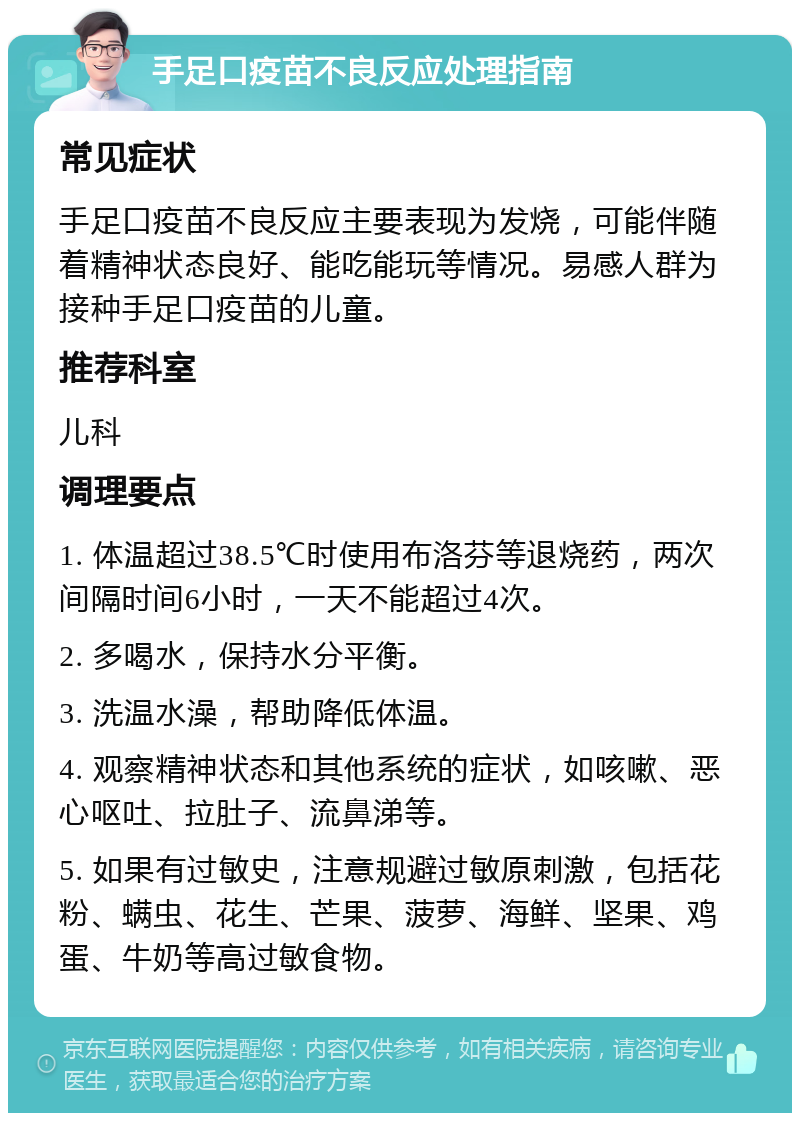 手足口疫苗不良反应处理指南 常见症状 手足口疫苗不良反应主要表现为发烧，可能伴随着精神状态良好、能吃能玩等情况。易感人群为接种手足口疫苗的儿童。 推荐科室 儿科 调理要点 1. 体温超过38.5℃时使用布洛芬等退烧药，两次间隔时间6小时，一天不能超过4次。 2. 多喝水，保持水分平衡。 3. 洗温水澡，帮助降低体温。 4. 观察精神状态和其他系统的症状，如咳嗽、恶心呕吐、拉肚子、流鼻涕等。 5. 如果有过敏史，注意规避过敏原刺激，包括花粉、螨虫、花生、芒果、菠萝、海鲜、坚果、鸡蛋、牛奶等高过敏食物。